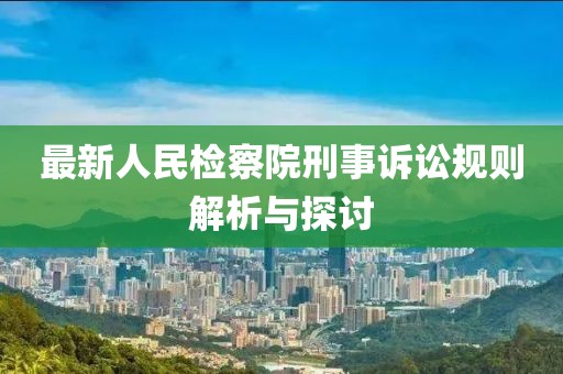 最新人民检察院刑事诉讼规则解析与探讨