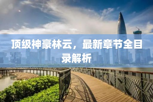 顶级神豪林云，最新章节全目录解析