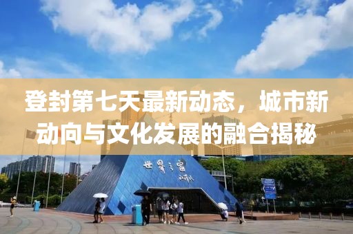 登封第七天最新动态，城市新动向与文化发展的融合揭秘