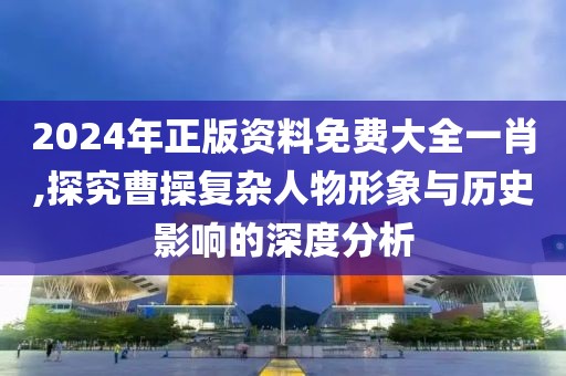 2024年正版资料免费大全一肖,探究曹操复杂人物形象与历史影响的深度分析