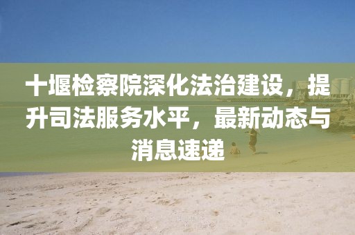 十堰检察院深化法治建设，提升司法服务水平，最新动态与消息速递