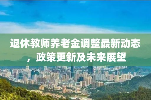 退休教师养老金调整最新动态，政策更新及未来展望