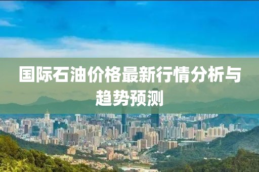 国际石油价格最新行情分析与趋势预测