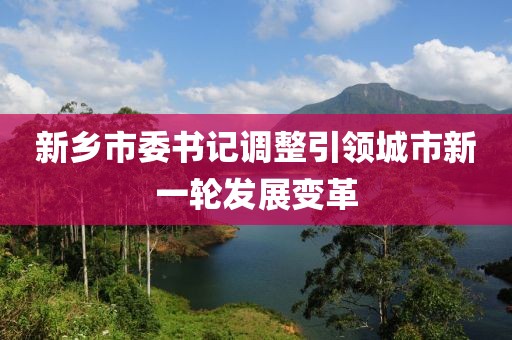 新乡市委书记调整引领城市新一轮发展变革