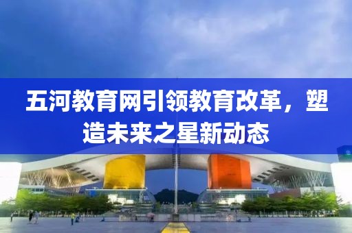 五河教育网引领教育改革，塑造未来之星新动态