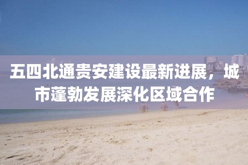 五四北通贵安建设最新进展，城市蓬勃发展深化区域合作