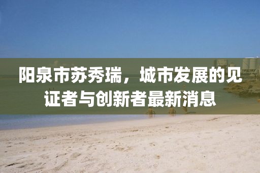 阳泉市苏秀瑞，城市发展的见证者与创新者最新消息