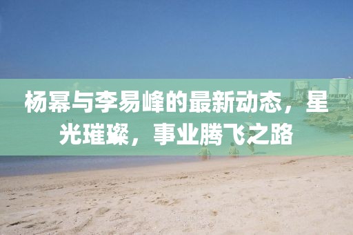 杨幂与李易峰的最新动态，星光璀璨，事业腾飞之路