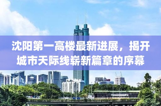 沈阳第一高楼最新进展，揭开城市天际线崭新篇章的序幕