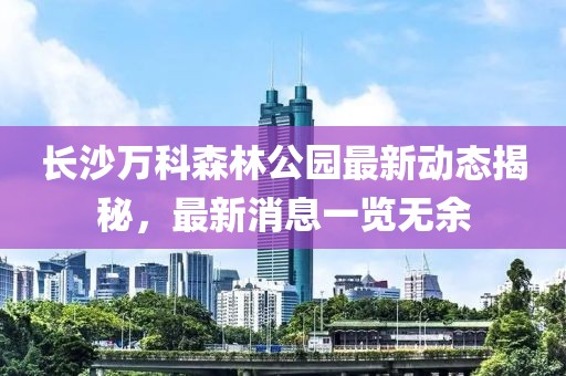 长沙万科森林公园最新动态揭秘，最新消息一览无余