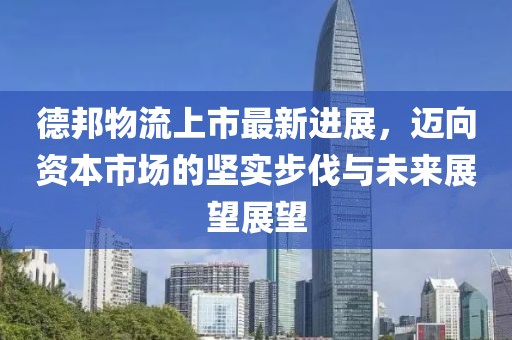 德邦物流上市最新进展，迈向资本市场的坚实步伐与未来展望展望