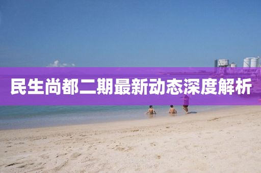 民生尚都二期最新动态深度解析