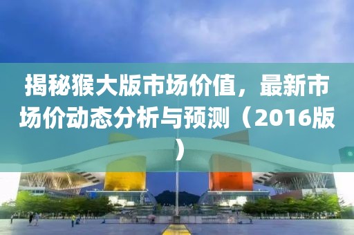 揭秘猴大版市场价值，最新市场价动态分析与预测（2016版）