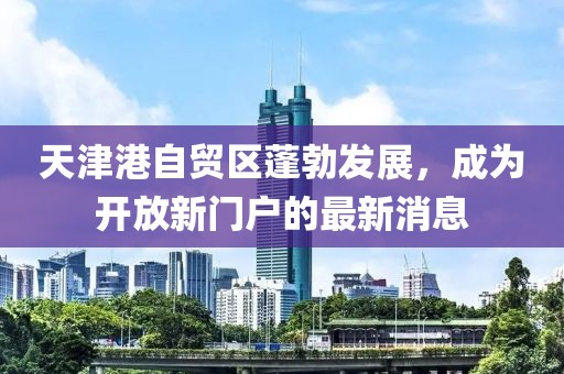 天津港自贸区蓬勃发展，成为开放新门户的最新消息