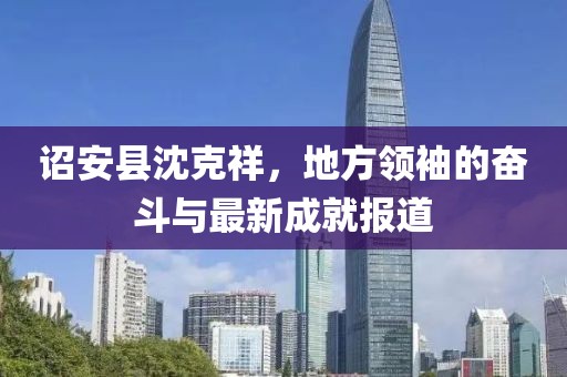 诏安县沈克祥，地方领袖的奋斗与最新成就报道