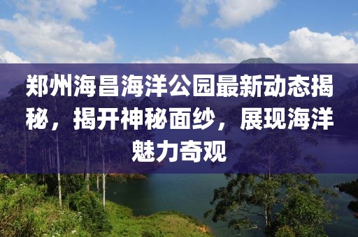 郑州海昌海洋公园最新动态揭秘，揭开神秘面纱，展现海洋魅力奇观