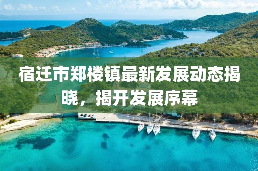 宿迁市郑楼镇最新发展动态揭晓，揭开发展序幕