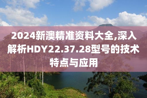 2024新澳精准资料大全,深入解析HDY22.37.28型号的技术特点与应用