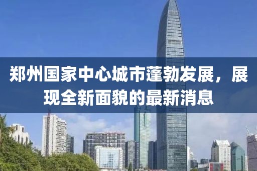 郑州国家中心城市蓬勃发展，展现全新面貌的最新消息