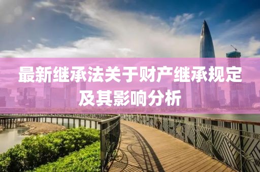 最新继承法关于财产继承规定及其影响分析