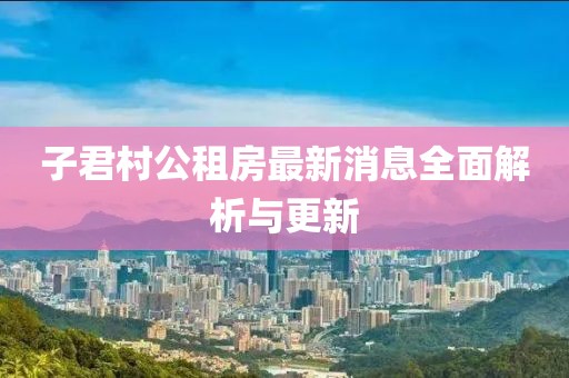 子君村公租房最新消息全面解析与更新