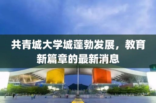 共青城大学城蓬勃发展，教育新篇章的最新消息