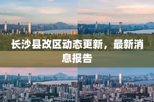 长沙县改区动态更新，最新消息报告