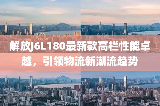 解放J6L180最新款高栏性能卓越，引领物流新潮流趋势