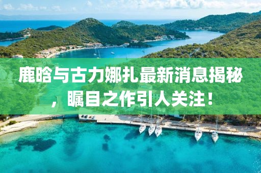 鹿晗与古力娜扎最新消息揭秘，瞩目之作引人关注！