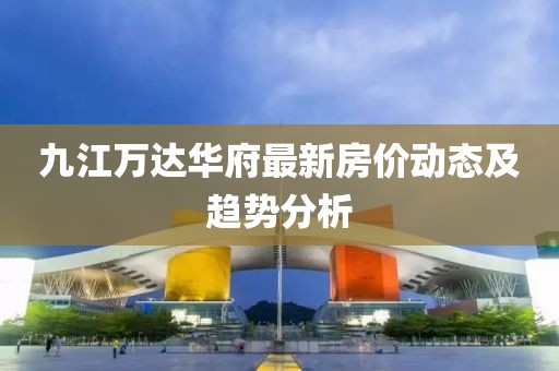 九江万达华府最新房价动态及趋势分析