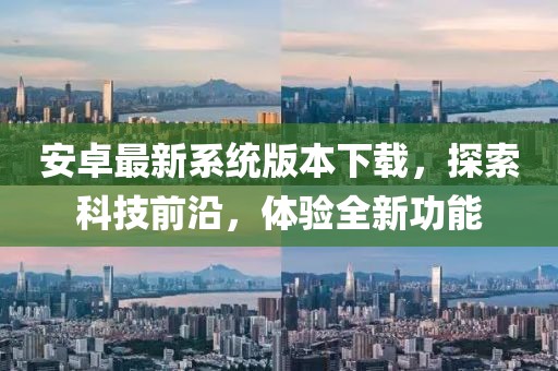 安卓最新系统版本下载，探索科技前沿，体验全新功能
