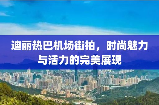 迪丽热巴机场街拍，时尚魅力与活力的完美展现
