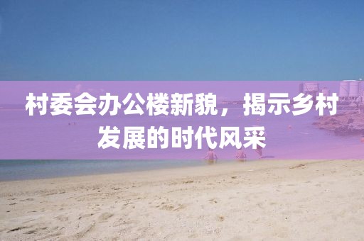 村委会办公楼新貌，揭示乡村发展的时代风采