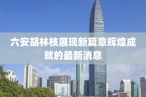 六安胡林枝展现新篇章辉煌成就的最新消息