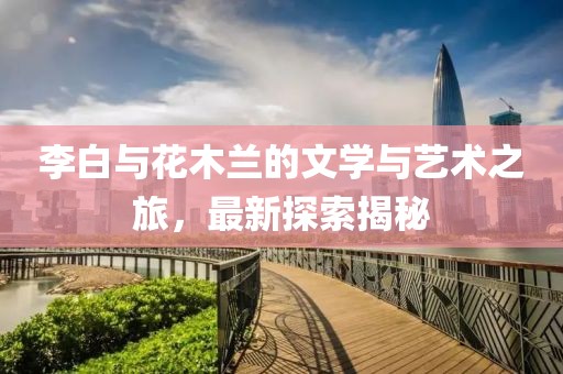 李白与花木兰的文学与艺术之旅，最新探索揭秘