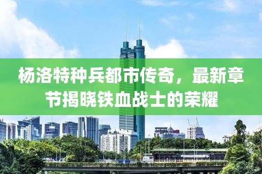 杨洛特种兵都市传奇，最新章节揭晓铁血战士的荣耀