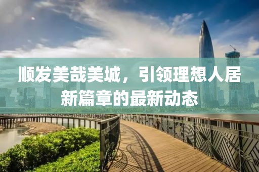 顺发美哉美城，引领理想人居新篇章的最新动态