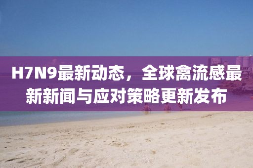 H7N9最新动态，全球禽流感最新新闻与应对策略更新发布