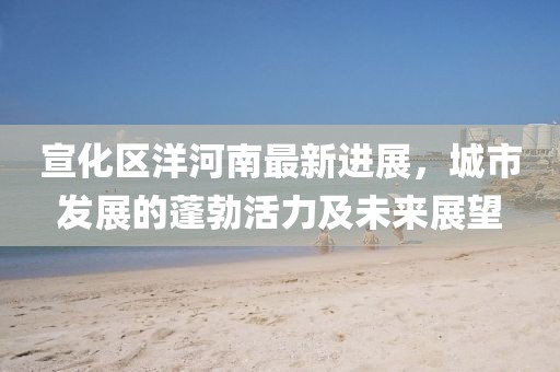 宣化区洋河南最新进展，城市发展的蓬勃活力及未来展望
