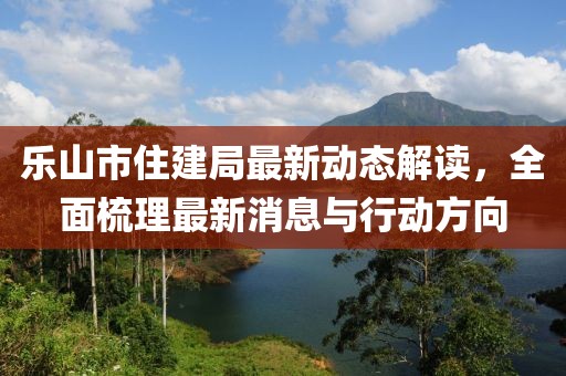 乐山市住建局最新动态解读，全面梳理最新消息与行动方向