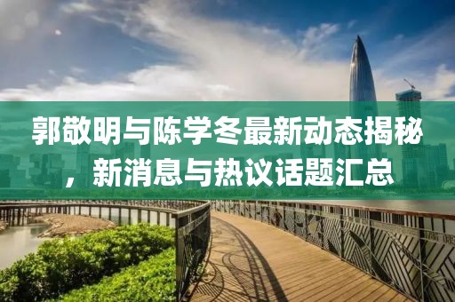 郭敬明与陈学冬最新动态揭秘，新消息与热议话题汇总