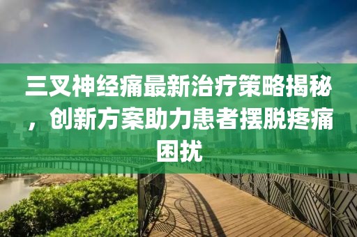 三叉神经痛最新治疗策略揭秘，创新方案助力患者摆脱疼痛困扰