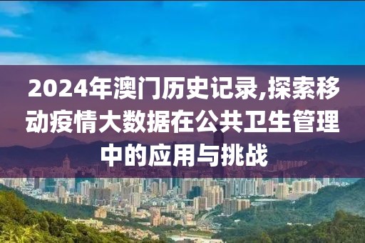2024年澳门历史记录,探索移动疫情大数据在公共卫生管理中的应用与挑战