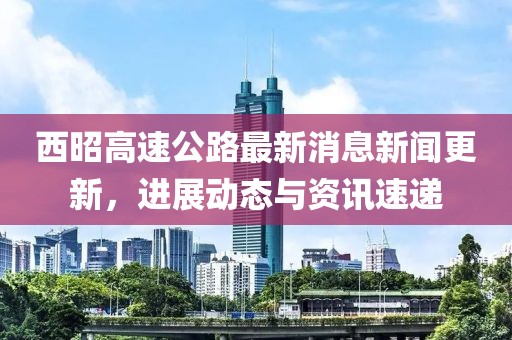 西昭高速公路最新消息新闻更新，进展动态与资讯速递