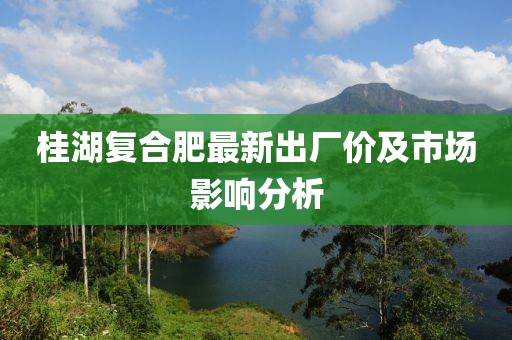 桂湖复合肥最新出厂价及市场影响分析