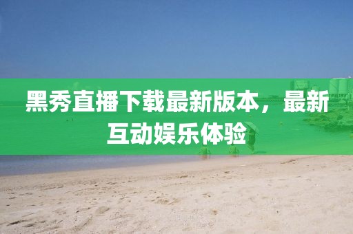 黑秀直播下载最新版本，最新互动娱乐体验