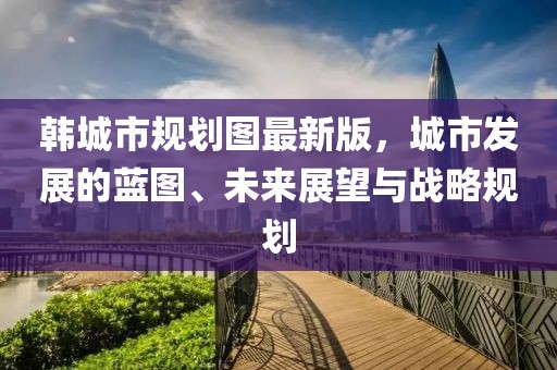 韩城市规划图最新版，城市发展的蓝图、未来展望与战略规划