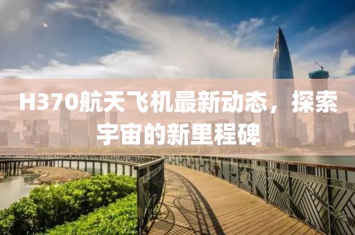 H370航天飞机最新动态，探索宇宙的新里程碑