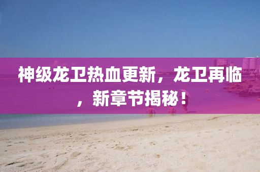 神级龙卫热血更新，龙卫再临，新章节揭秘！