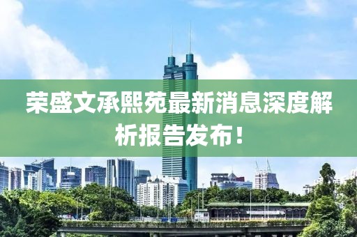 荣盛文承熙苑最新消息深度解析报告发布！